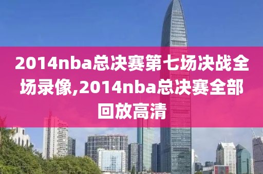 2014nba总决赛第七场决战全场录像,2014nba总决赛全部回放高清