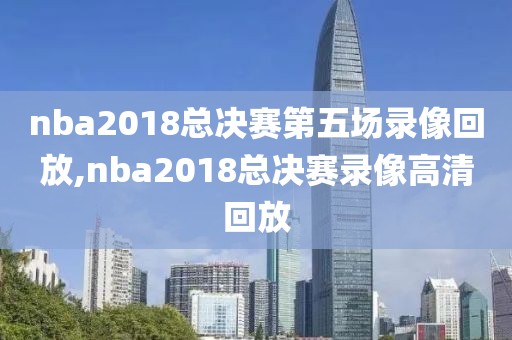nba2018总决赛第五场录像回放,nba2018总决赛录像高清回放