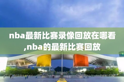 nba最新比赛录像回放在哪看,nba的最新比赛回放