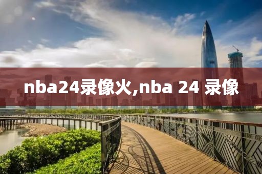 nba24录像火,nba 24 录像