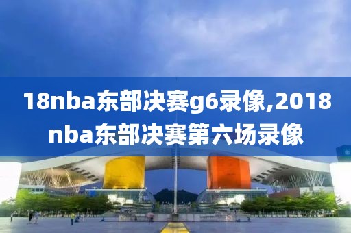 18nba东部决赛g6录像,2018nba东部决赛第六场录像