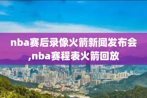 nba赛后录像火箭新闻发布会,nba赛程表火箭回放