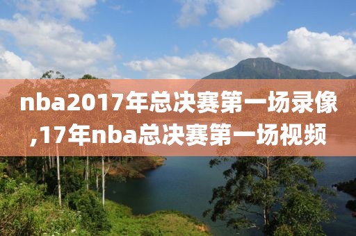 nba2017年总决赛第一场录像,17年nba总决赛第一场视频
