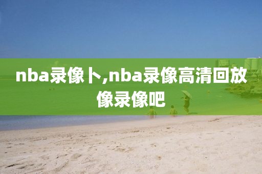 nba录像卜,nba录像高清回放像录像吧