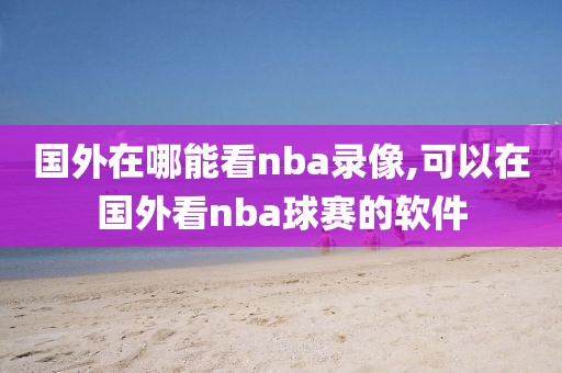 国外在哪能看nba录像,可以在国外看nba球赛的软件