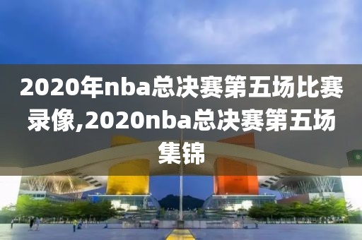 2020年nba总决赛第五场比赛录像,2020nba总决赛第五场集锦