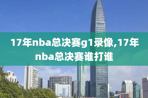 17年nba总决赛g1录像,17年nba总决赛谁打谁