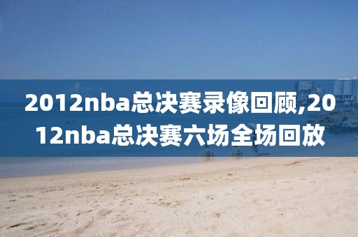 2012nba总决赛录像回顾,2012nba总决赛六场全场回放