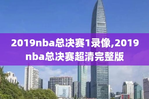 2019nba总决赛1录像,2019nba总决赛超清完整版