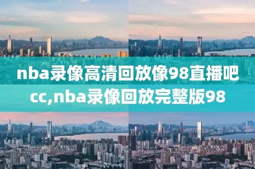 nba录像高清回放像98直播吧cc,nba录像回放完整版98