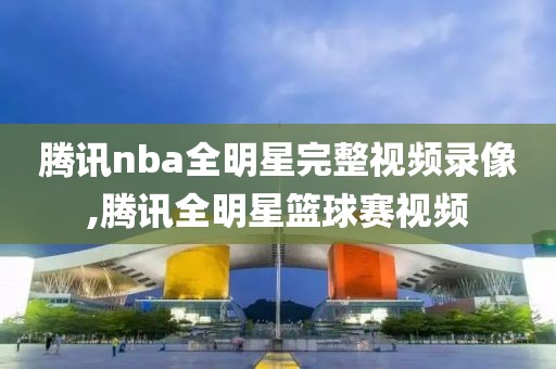 腾讯nba全明星完整视频录像,腾讯全明星篮球赛视频