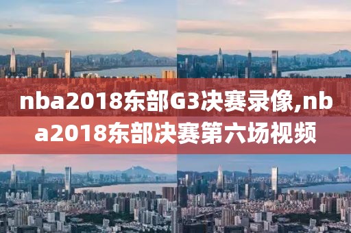nba2018东部G3决赛录像,nba2018东部决赛第六场视频