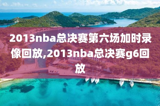 2013nba总决赛第六场加时录像回放,2013nba总决赛g6回放
