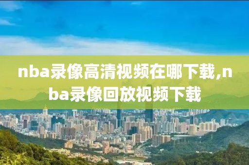 nba录像高清视频在哪下载,nba录像回放视频下载