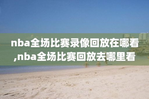 nba全场比赛录像回放在哪看,nba全场比赛回放去哪里看