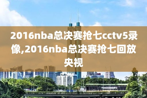 2016nba总决赛抢七cctv5录像,2016nba总决赛抢七回放央视