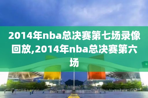 2014年nba总决赛第七场录像回放,2014年nba总决赛第六场