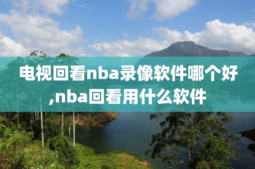 电视回看nba录像软件哪个好,nba回看用什么软件