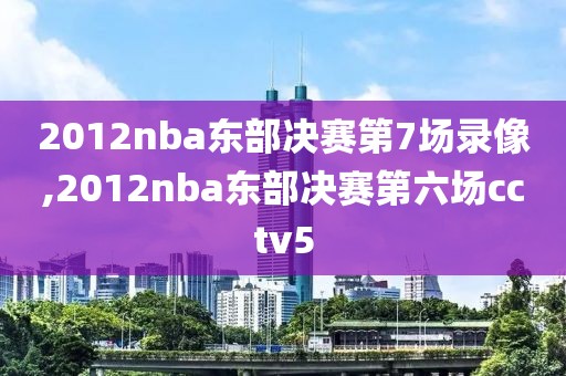 2012nba东部决赛第7场录像,2012nba东部决赛第六场cctv5