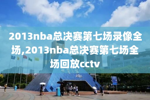 2013nba总决赛第七场录像全场,2013nba总决赛第七场全场回放cctv