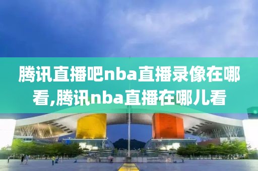 腾讯直播吧nba直播录像在哪看,腾讯nba直播在哪儿看