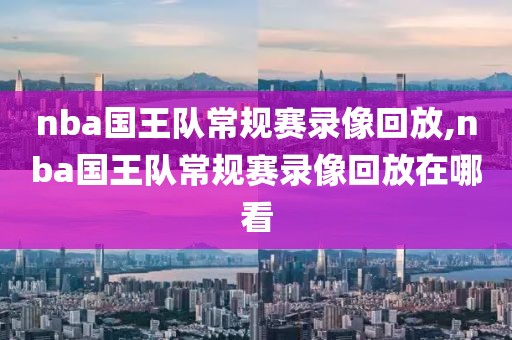 nba国王队常规赛录像回放,nba国王队常规赛录像回放在哪看
