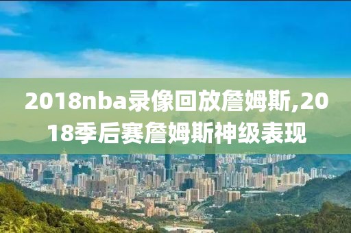 2018nba录像回放詹姆斯,2018季后赛詹姆斯神级表现
