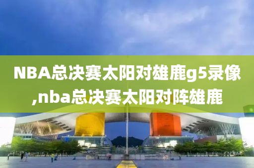NBA总决赛太阳对雄鹿g5录像,nba总决赛太阳对阵雄鹿