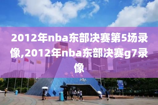 2012年nba东部决赛第5场录像,2012年nba东部决赛g7录像