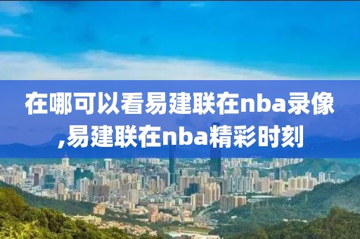 在哪可以看易建联在nba录像,易建联在nba精彩时刻