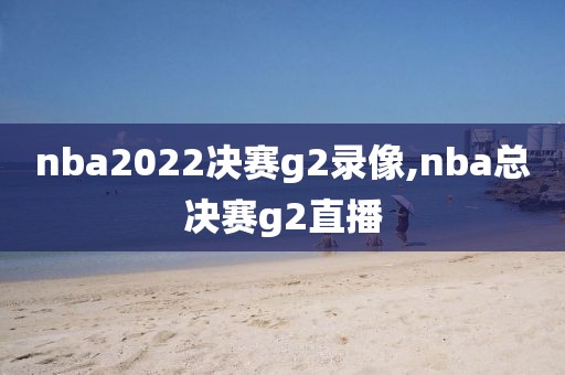 nba2022决赛g2录像,nba总决赛g2直播