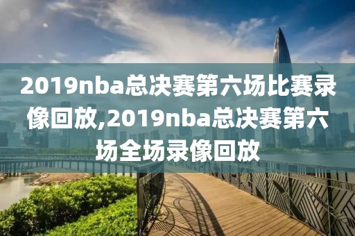 2019nba总决赛第六场比赛录像回放,2019nba总决赛第六场全场录像回放