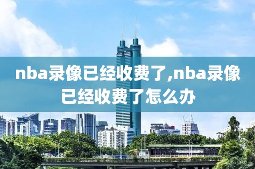 nba录像已经收费了,nba录像已经收费了怎么办