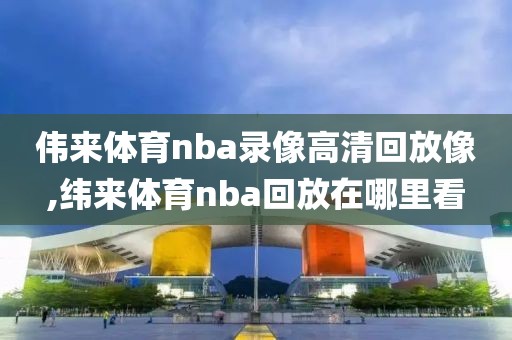 伟来体育nba录像高清回放像,纬来体育nba回放在哪里看