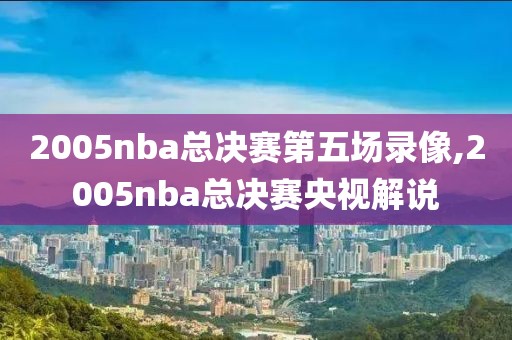 2005nba总决赛第五场录像,2005nba总决赛央视解说