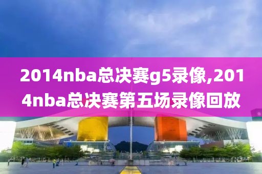 2014nba总决赛g5录像,2014nba总决赛第五场录像回放