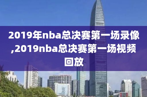 2019年nba总决赛第一场录像,2019nba总决赛第一场视频回放