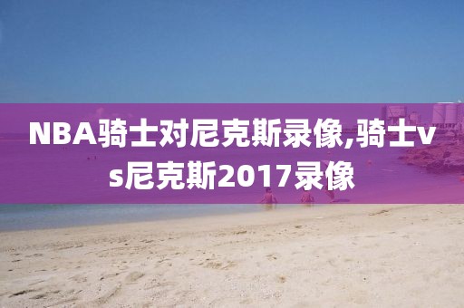 NBA骑士对尼克斯录像,骑士vs尼克斯2017录像