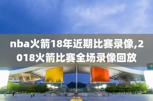 nba火箭18年近期比赛录像,2018火箭比赛全场录像回放