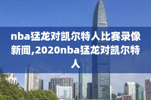 nba猛龙对凯尔特人比赛录像新闻,2020nba猛龙对凯尔特人