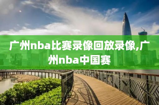 广州nba比赛录像回放录像,广州nba中国赛