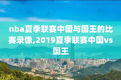 nba夏季联赛中国与国王的比赛录像,2019夏季联赛中国vs国王