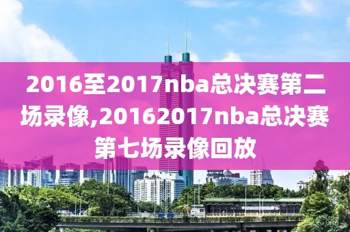 2016至2017nba总决赛第二场录像,20162017nba总决赛第七场录像回放