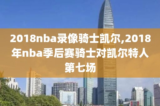 2018nba录像骑士凯尔,2018年nba季后赛骑士对凯尔特人第七场