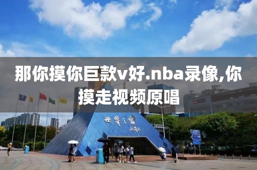 那你摸你巨款v好.nba录像,你摸走视频原唱