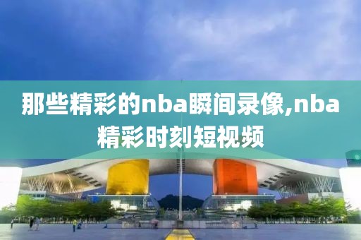 那些精彩的nba瞬间录像,nba精彩时刻短视频