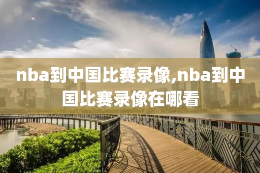 nba到中国比赛录像,nba到中国比赛录像在哪看