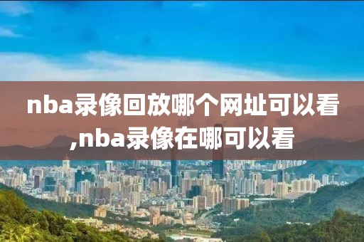 nba录像回放哪个网址可以看,nba录像在哪可以看