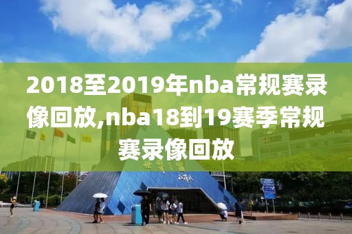 2018至2019年nba常规赛录像回放,nba18到19赛季常规赛录像回放
