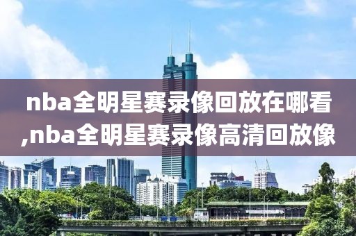 nba全明星赛录像回放在哪看,nba全明星赛录像高清回放像